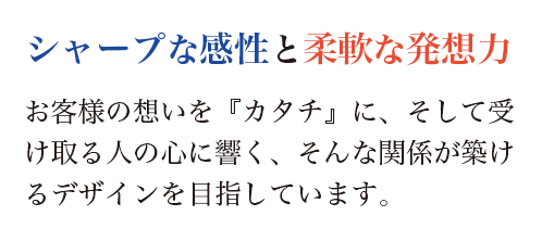 お客様の想いを『カタチ』に、そして受け取る人の心に響く、そんな関係が築けるデザインを目指しています。